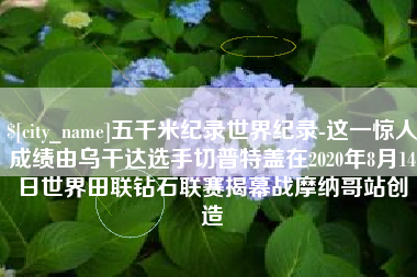 宝鸡五千米纪录世界纪录-这一惊人成绩由乌干达选手切普特盖在2020年8月14日世界田联钻石联赛揭幕战摩纳哥站创造