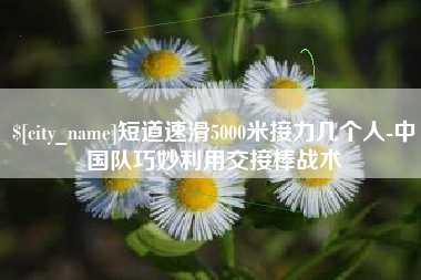 宝鸡短道速滑5000米接力几个人-中国队巧妙利用交接棒战术