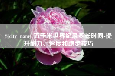 宝鸡五千米世界纪录多长时间-提升耐力、速度和跑步技巧