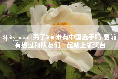 宝鸡男子5000米有中国选手吗-赛前有想过和队友们一起站上领奖台