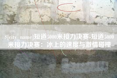 宝鸡短道5000米接力决赛-短道5000米接力决赛：冰上的速度与激情碰撞
