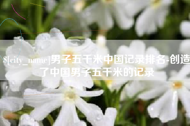 宝鸡男子五千米中国记录排名-创造了中国男子五千米的记录