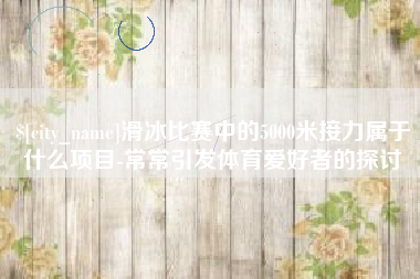 宝鸡滑冰比赛中的5000米接力属于什么项目-常常引发体育爱好者的探讨