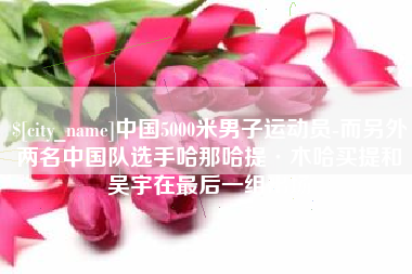 宝鸡中国5000米男子运动员-而另外两名中国队选手哈那哈提·木哈买提和吴宇在最后一组出场