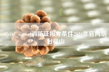 宝鸡消防证报考条件2024年官网烟台福山